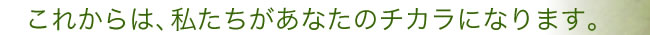これからは、私たちがあなたのチカラになります。